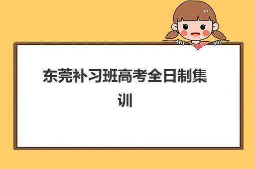 东莞补习班高考全日制集训营排名前十名有哪些？2025年最新权威榜单解析与择校全攻略