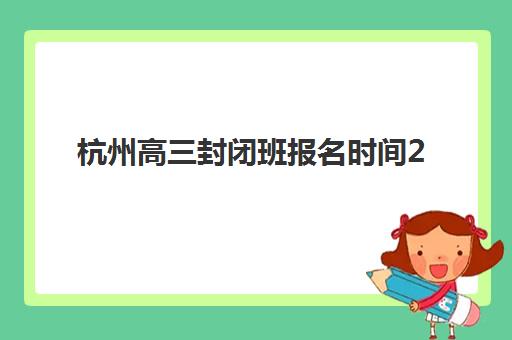 杭州高三封闭班报名时间2025：招生对象与课程安排全解析