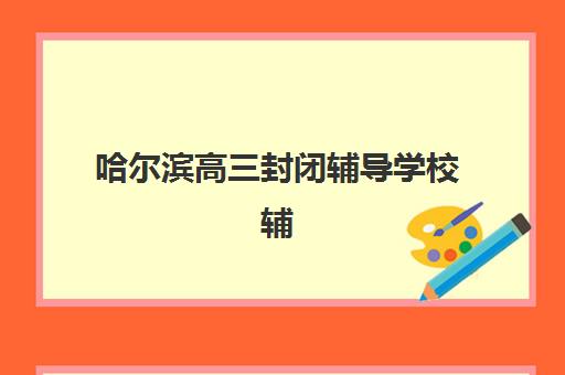 哈尔滨高三封闭辅导学校辅导机构排名一览表最新如何查询？2025年十大机构实力解析与择校全攻略