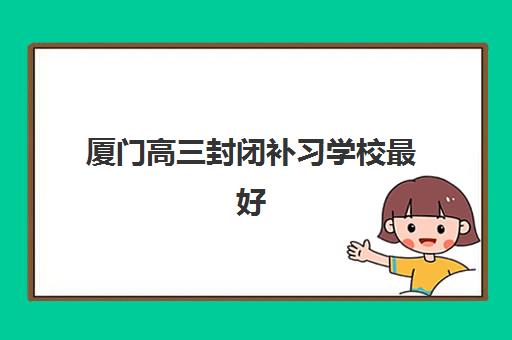 厦门高三封闭补习学校最好辅导学校有哪些？2025年最新权威排名、科学择校指南与成功案例深度解析