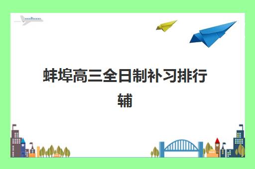蚌埠高三全日制补习排行辅导班有哪些学校？2025年最新十大机构排名、特色剖析与科学择校全指南