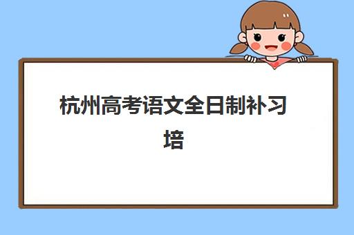 杭州高考语文全日制补习培训班哪个好一点？2025年最新排名榜单与科学择校全攻略解析