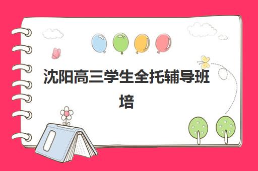 沈阳高三学生全托辅导班培训学校排名前十名如何选择？2025年最新榜单与择校全指南