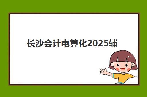 长沙会计电算化2025辅导班哪儿最好？最新机构排名对比与择校全指南