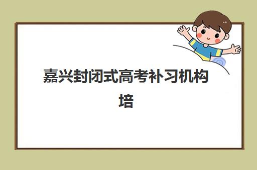 嘉兴封闭式高考补习机构培训班哪个比较好一点？2025年最新排名与择校全攻略