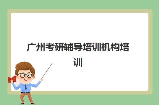 广州考研辅导培训机构培训机构哪家强一点？2025年最新Top10排名、各校特色解析与科学择校全指南