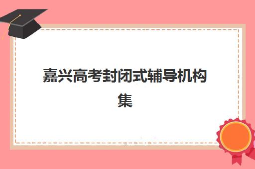 嘉兴高考封闭式辅导机构集训营排名一览表最新如何查询？2025年权威榜单、各校特色与择校全指南