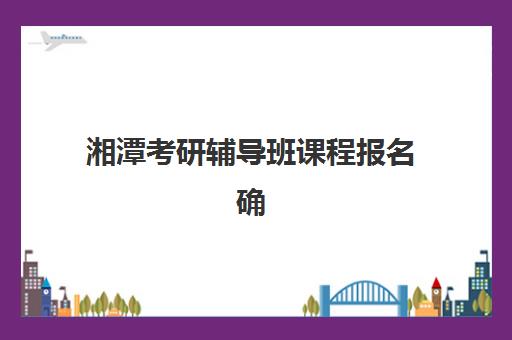 湘潭考研辅导班课程报名确认时间是几号？2025年最新官方时间表、报名流程详解与成功报名全攻略