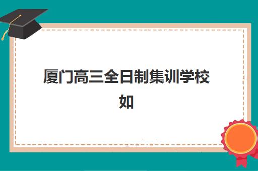 厦门高三全日制集训学校如何选？2025年最新排名榜单与科学择校指南