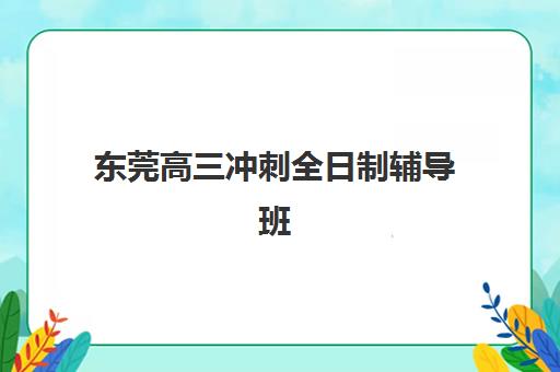 东莞高三冲刺全日制辅导班有哪些机构可以报？2025年最新权威排名、各校特色优势与科学择校全指南