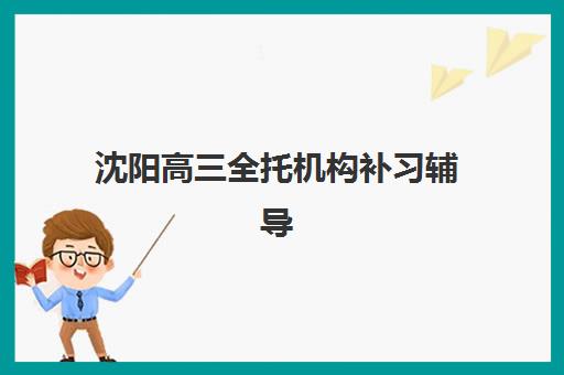 沈阳高三全托机构补习辅导班择校指南：2025年主流学校费用对比与报名流程解析
