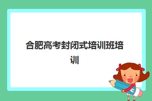 合肥高考封闭式培训班培训机构费用高吗？2025年最新收费标准、性价比分析与家长择校全攻略