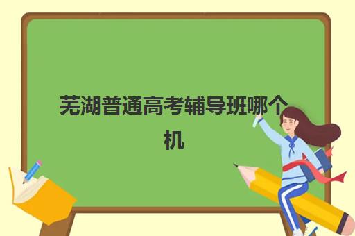 芜湖普通高考辅导班哪个机构好一点啊？2025年权威排名前十榜单、择校指南与避坑全攻略