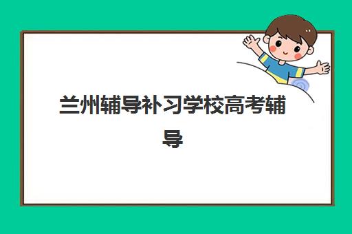 兰州辅导补习学校高考辅导机构排名一览表最新如何查询？2025年权威榜单详情、择校标准与报读全流程指南