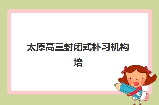 太原高三封闭式补习机构培训机构哪个好费用多少？2025年最新排名与收费标准全解析