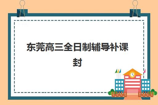 东莞高三全日制辅导补课封闭式集训营有哪些机构？2025年最新实力排行榜、各机构特色解析与择校全攻略