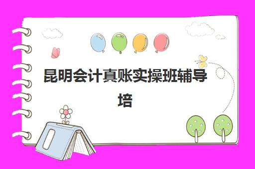昆明会计真账实操班辅导培训机构哪家好？2025年最新排名解析、课程特色与择校指南全攻略