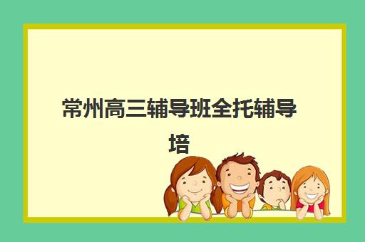 常州高三辅导班全托辅导培训班哪个好一点？2025年最新排名对比、择校指南与成功案例解析