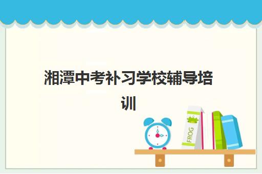 湘潭中考补习学校辅导培训机构哪家好一点？2025年最新排名与择校全攻略