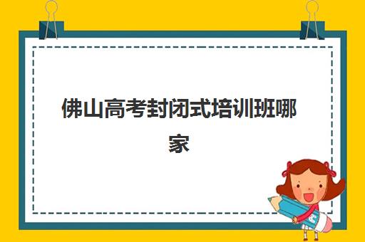 佛山高考封闭式培训班哪家强？2025年十大机构特色解析与择校指南
