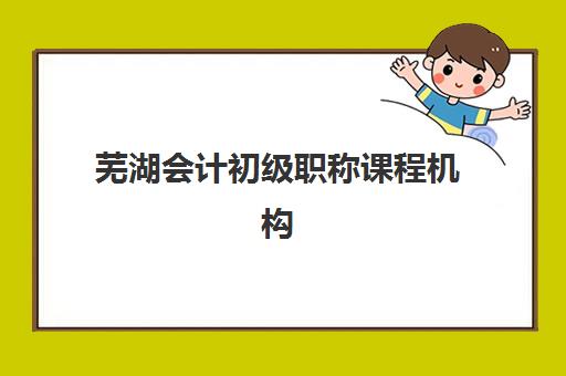芜湖会计初级职称课程机构核心竞争力如何对比？2025年最新十大机构排名与择校全攻略