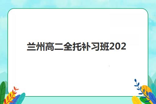 兰州高二全托补习班2025报名时间是多少？最新报名时间表、各机构课程对比与科学择校全攻略
