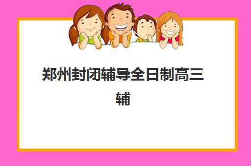 郑州封闭辅导全日制高三辅导机构排行榜有哪些？2025年最新TOP10榜单、各校特色解析与择校全指南