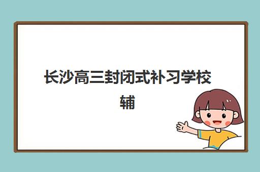 长沙高三封闭式补习学校辅导机构排名榜单如何查询？2025年最新十大机构特色对比与择校指南