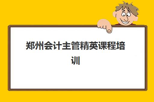 郑州会计主管精英课程培训机构哪家口碑比较好？2025年最新TOP10权威排名、各校特色解析与科学择校全指南