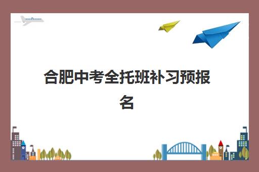 合肥中考全托班补习预报名考点在哪查？2025年最新查询指南与全托班选择攻略