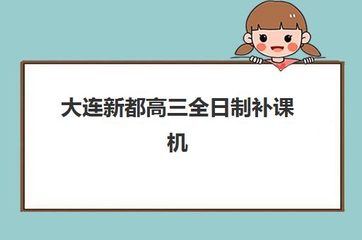 大连新都高三全日制补课机构用户满意度速递：2025年最新十大权威排名与科学择校全指南