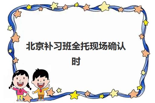 北京补习班全托现场确认时间2025如何安排？最新日程解析、确认流程与避坑全攻略