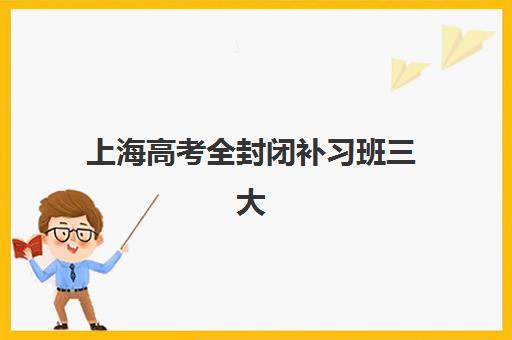 上海高考全封闭补习班三大机构如何选？2025年最新特色对比与择校指南