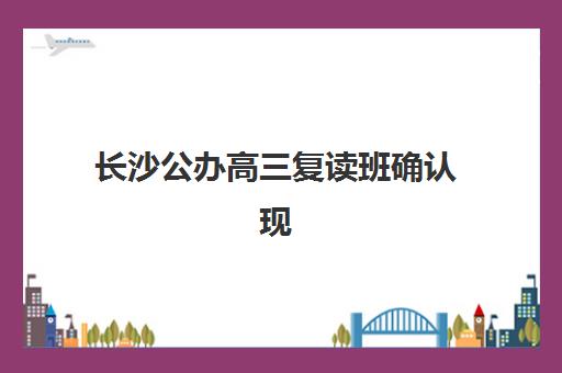 长沙公办高三复读班确认现场确认时间表如何查询？2025年权威时间节点、操作流程与常见问题全解析