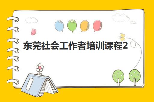 东莞社会工作者培训课程2025年时间是多少？最新课程安排与报名指南全解析
