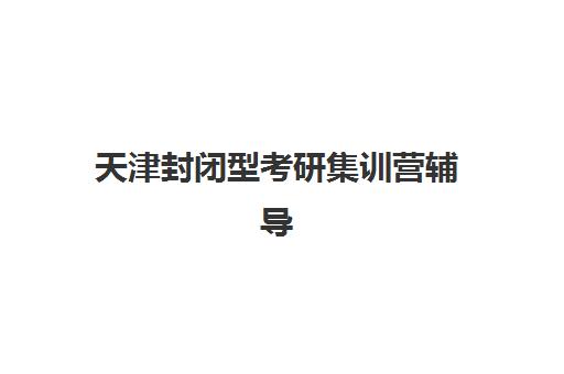 天津封闭型考研集训营辅导培训机构有哪些学校如何选择？最新权威排名、各校特色与择校指南全解析