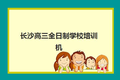 长沙高三全日制学校培训机构哪家强一点？2025年最新权威排名解析、择校技巧与报名全流程指南