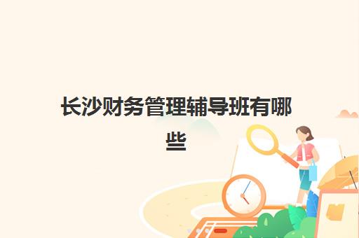 长沙财务管理辅导班有哪些学校？2025年最新权威榜单解析、各校特色对比与科学择校全指南