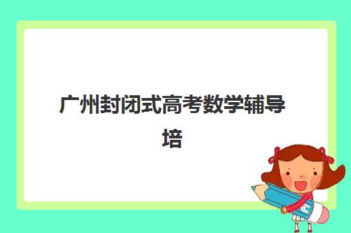 广州封闭式高考数学辅导培训行业年度头部机构公示如何查询？2025年顶尖机构榜单与择校全攻略