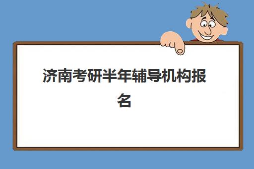 济南考研半年辅导机构报名时间及流程如何安排？2025年最新时间表、报名步骤与择校全攻略