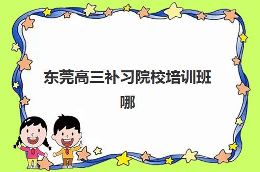 东莞高三补习院校培训班哪个比较好一点？2025年最新机构实力对比、择校指南与避坑全攻略