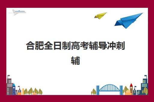 合肥全日制高考辅导冲刺辅导机构哪个比较好？2025年最新排名对比、择校指南与成功案例解析