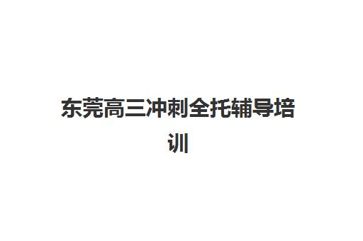 东莞高三冲刺全托辅导培训机构有哪些学校好？2025年最新权威排名、各校特色与择校全攻略