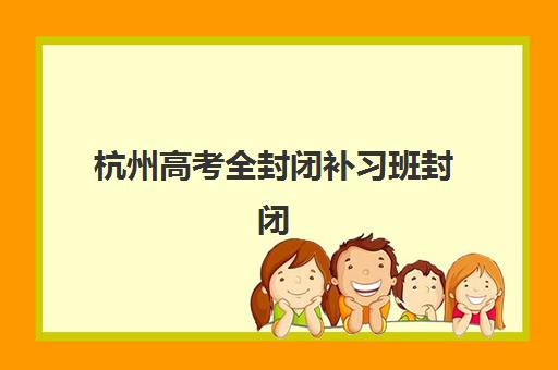 杭州高考全封闭补习班封闭式集训营有哪些地方？2025年最新十大机构地址详情与择校全指南