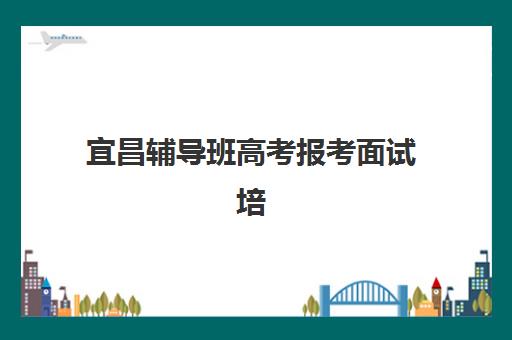 宜昌辅导班高考报考面试培训机构哪家好？2025年通过率排名、强基计划面试特色与择校指南