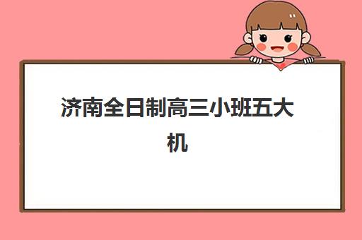 济南全日制高三小班五大机构竞争力报告如何获取？2025年最新权威排名、各机构优势分析与择校全指南