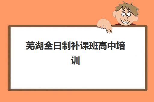 芜湖全日制补课班高中培训机构有哪些学校？2025年最新权威榜单揭晓、各校特色深度解析与科学择校指南