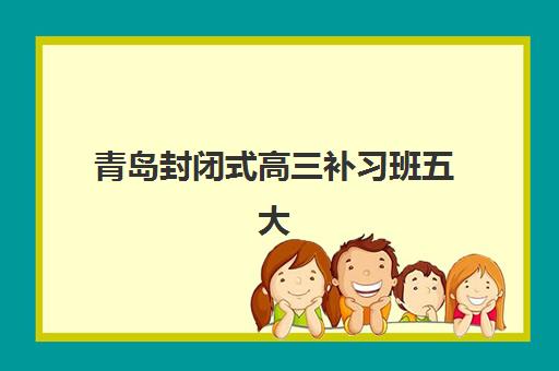 青岛封闭式高三补习班五大机构服务白皮书如何解读？2025年权威排名与择校指南
