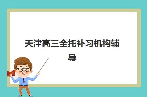 天津高三全托补习机构辅导班有哪些学校可以报？2025年权威排名Top10、各校特色解析与科学择校全指南