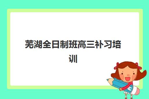 芜湖全日制班高三补习培训机构寄宿基地电话如何查询？2025年最新联系方式大全、校区地址与择校全攻略